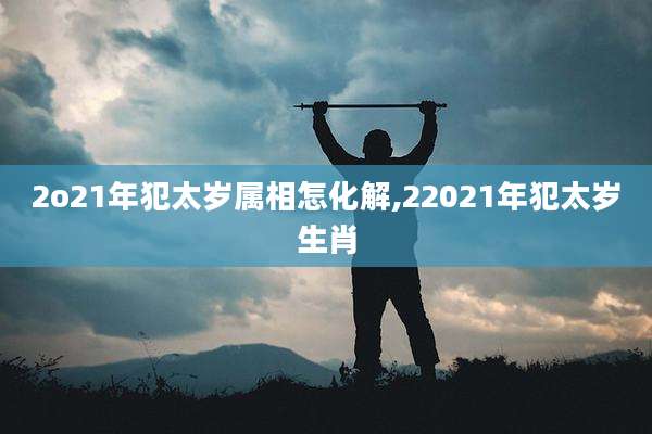2o21年犯太岁属相怎化解,22021年犯太岁生肖