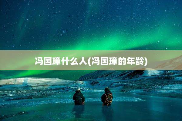 冯国璋什么人(冯国璋的年龄)