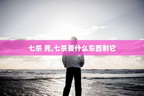 七杀 死,七杀要什么东西制它