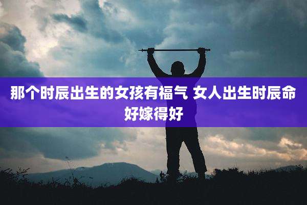 那个时辰出生的女孩有福气 女人出生时辰命好嫁得好