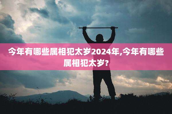 今年有哪些属相犯太岁2024年,今年有哪些属相犯太岁?