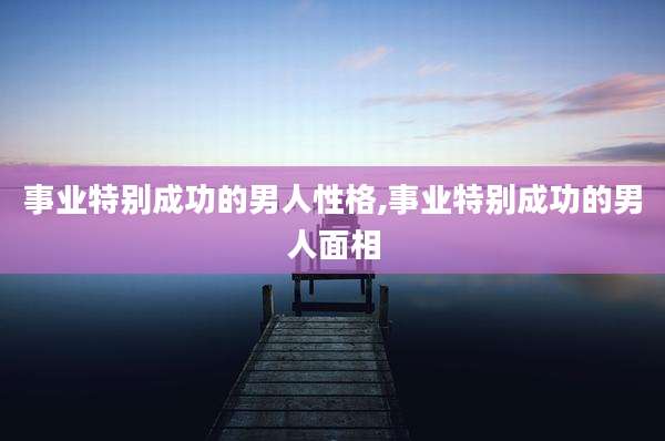 事业特别成功的男人性格,事业特别成功的男人面相