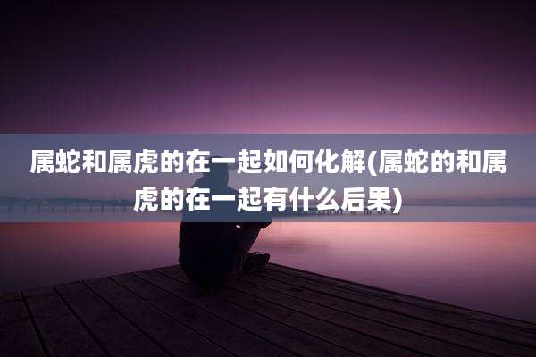 属蛇和属虎的在一起如何化解(属蛇的和属虎的在一起有什么后果)