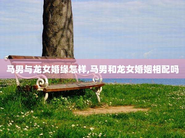 马男与龙女婚缘怎样,马男和龙女婚姻相配吗