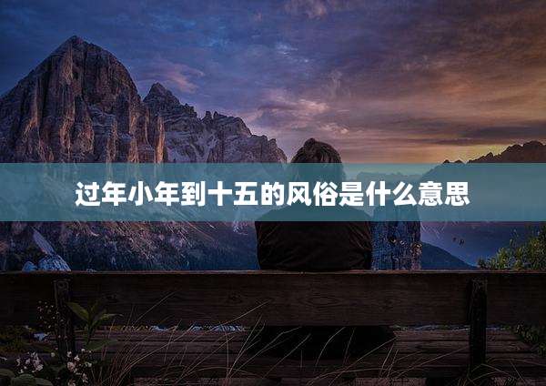 过年小年到十五的风俗是什么意思