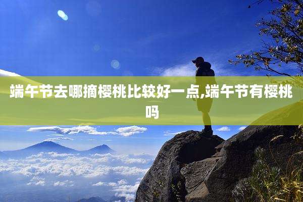 端午节去哪摘樱桃比较好一点,端午节有樱桃吗