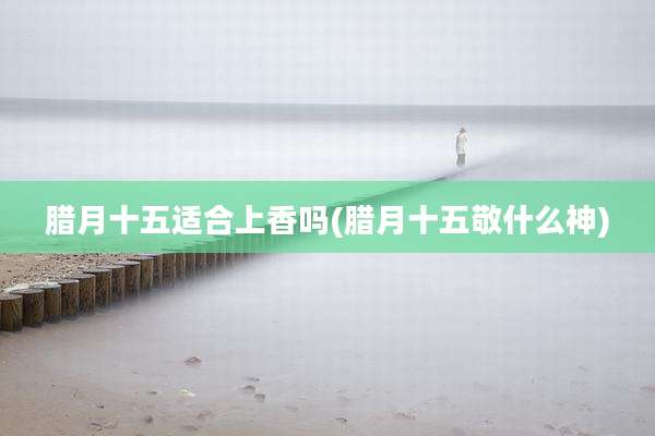 腊月十五适合上香吗(腊月十五敬什么神)