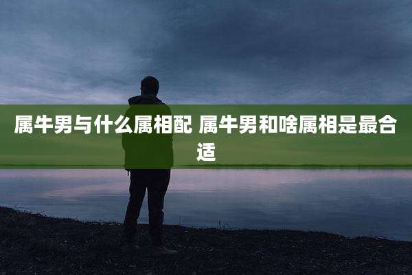 属牛男与什么属相配 属牛男和啥属相是最合适