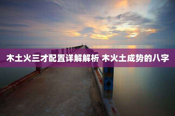 木土火三才配置详解解析 木火土成势的八字