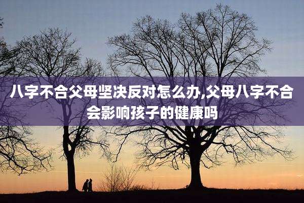 八字不合父母坚决反对怎么办,父母八字不合会影响孩子的健康吗
