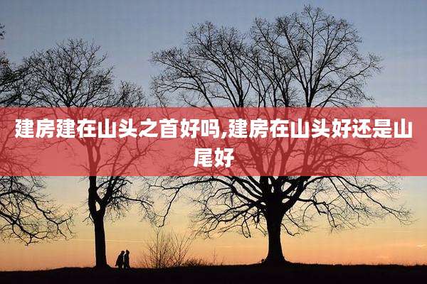 建房建在山头之首好吗,建房在山头好还是山尾好