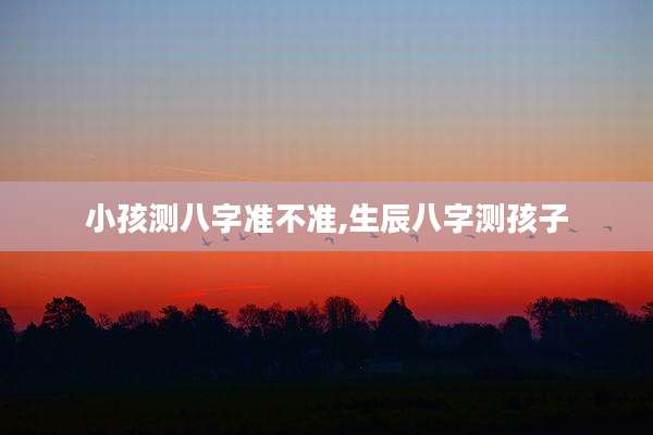 小孩测八字准不准,生辰八字测孩子