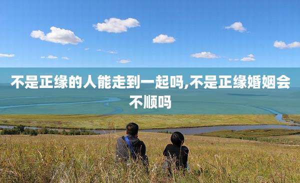 不是正缘的人能走到一起吗,不是正缘婚姻会不顺吗