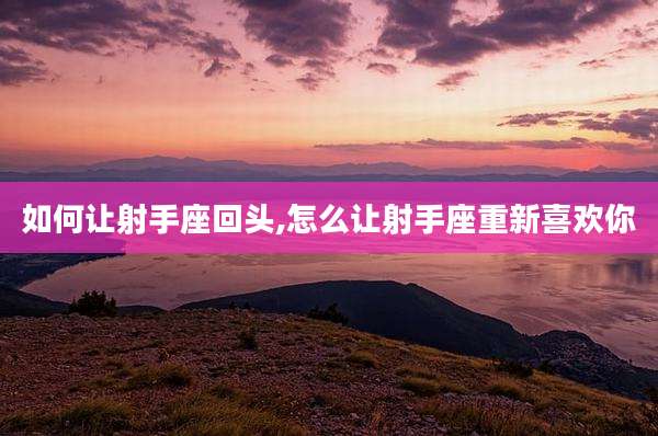 如何让射手座回头,怎么让射手座重新喜欢你