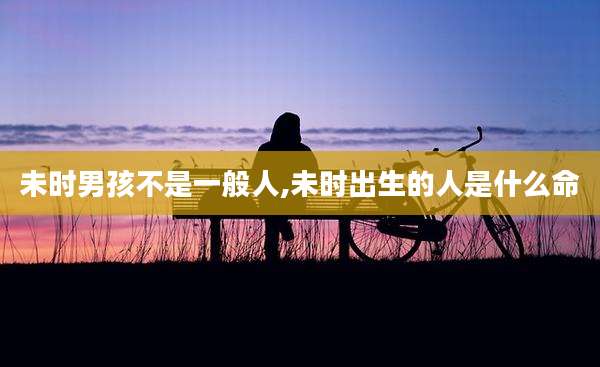 未时男孩不是一般人,未时出生的人是什么命