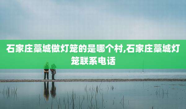 石家庄藁城做灯笼的是哪个村,石家庄藁城灯笼联系电话