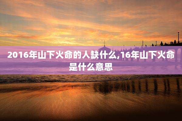2016年山下火命的人缺什么,16年山下火命是什么意思