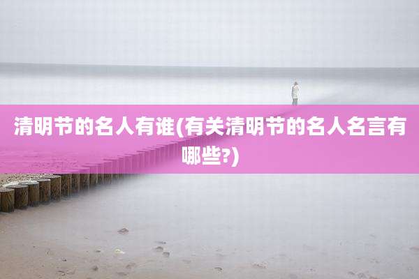 清明节的名人有谁(有关清明节的名人名言有哪些?)