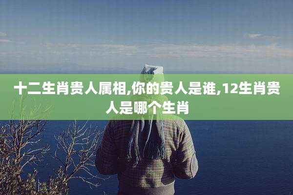 十二生肖贵人属相,你的贵人是谁,12生肖贵人是哪个生肖