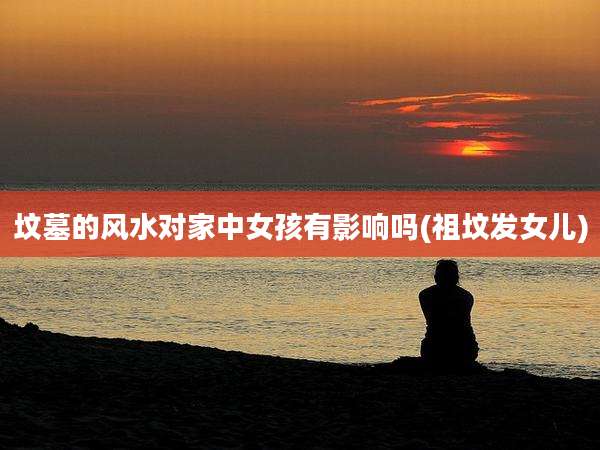 坟墓的风水对家中女孩有影响吗(祖坟发女儿)