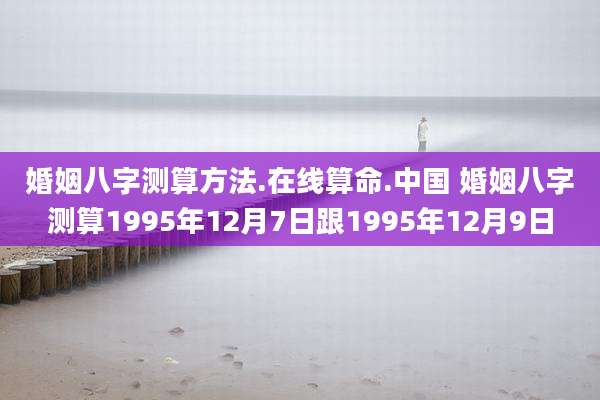 婚姻八字测算方法.在线算命.中国 婚姻八字测算1995年12月7日跟1995年12月9日