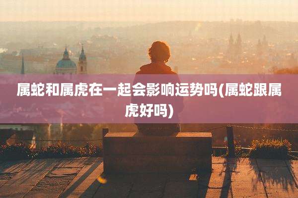 属蛇和属虎在一起会影响运势吗(属蛇跟属虎好吗)