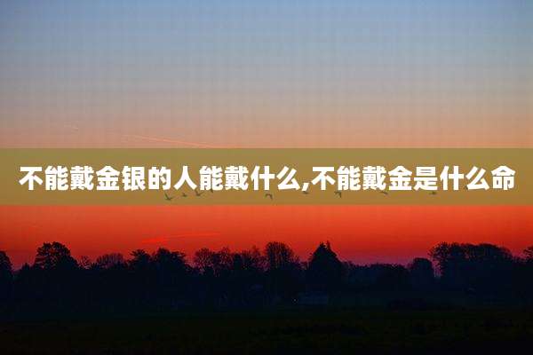 不能戴金银的人能戴什么,不能戴金是什么命