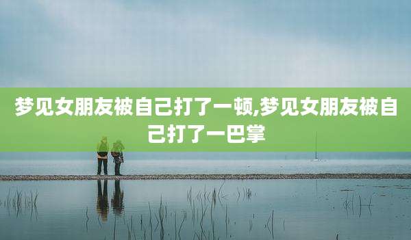 梦见女朋友被自己打了一顿,梦见女朋友被自己打了一巴掌