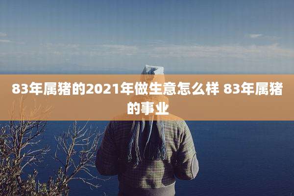 83年属猪的2021年做生意怎么样 83年属猪的事业