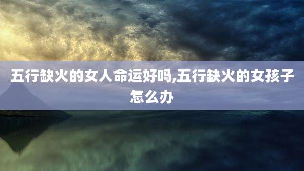 五行缺火的女人命运好吗,五行缺火的女孩子怎么办