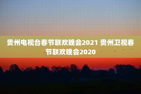 贵州电视台春节联欢晚会2021 贵州卫视春节联欢晚会2020
