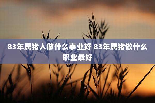 83年属猪人做什么事业好 83年属猪做什么职业最好