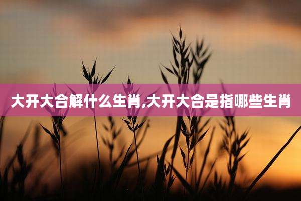 大开大合解什么生肖,大开大合是指哪些生肖