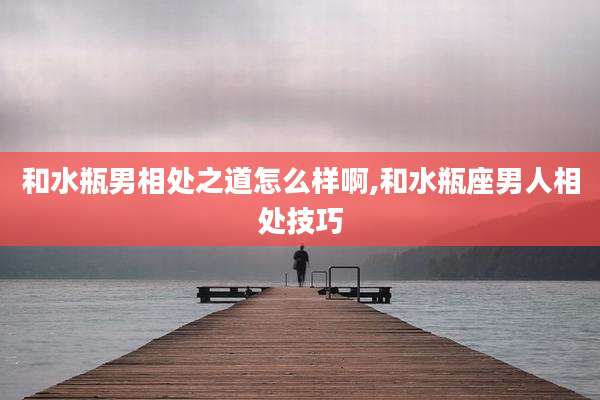 和水瓶男相处之道怎么样啊,和水瓶座男人相处技巧