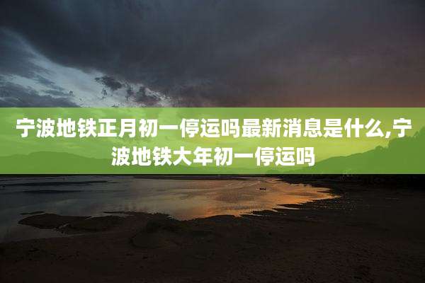 宁波地铁正月初一停运吗最新消息是什么,宁波地铁大年初一停运吗