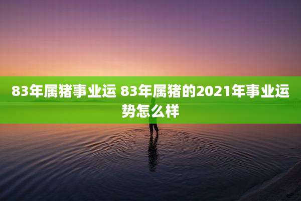 83年属猪事业运 83年属猪的2021年事业运势怎么样