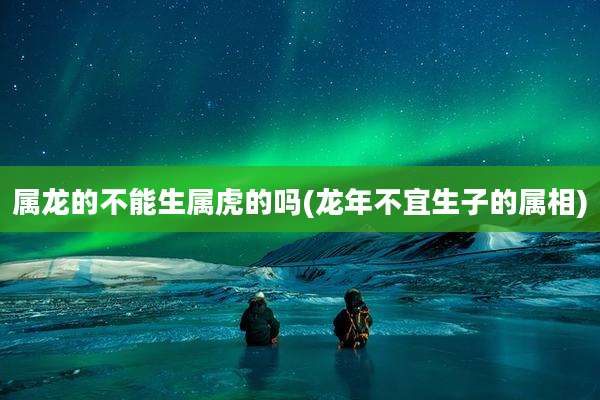 属龙的不能生属虎的吗(龙年不宜生子的属相)