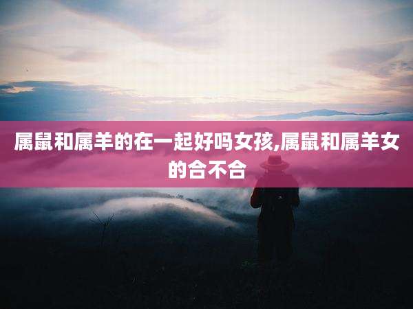 属鼠和属羊的在一起好吗女孩,属鼠和属羊女的合不合