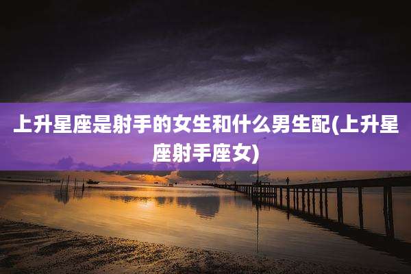 上升星座是射手的女生和什么男生配(上升星座射手座女)