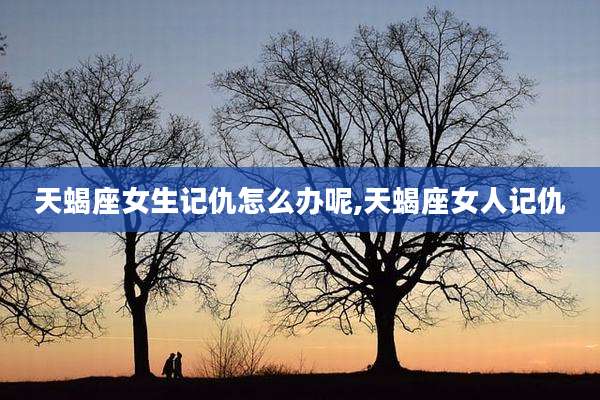 天蝎座女生记仇怎么办呢,天蝎座女人记仇