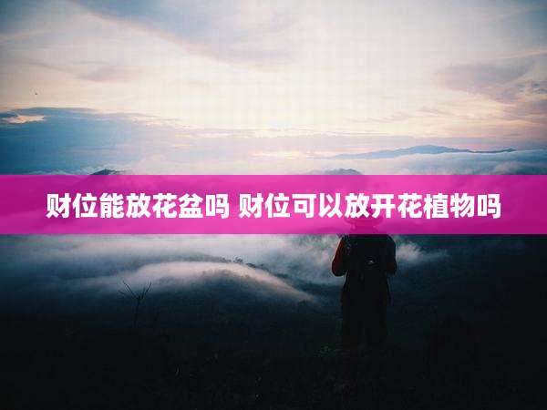 财位能放花盆吗 财位可以放开花植物吗
