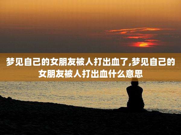 梦见自己的女朋友被人打出血了,梦见自己的女朋友被人打出血什么意思
