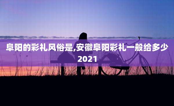 阜阳的彩礼风俗是,安徽阜阳彩礼一般给多少2021