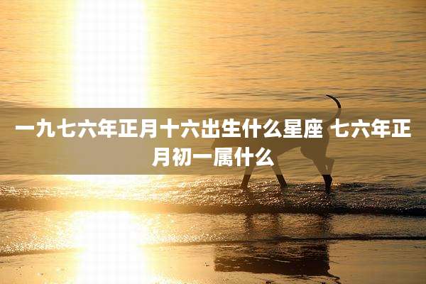 一九七六年正月十六出生什么星座 七六年正月初一属什么