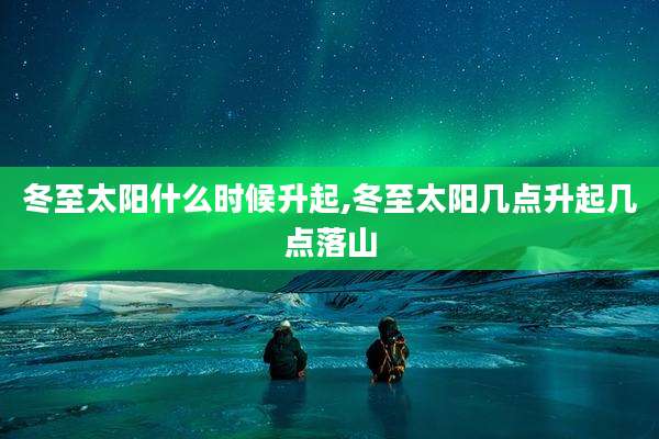 冬至太阳什么时候升起,冬至太阳几点升起几点落山