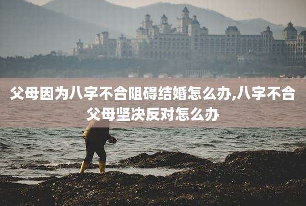 父母因为八字不合阻碍结婚怎么办,八字不合父母坚决反对怎么办