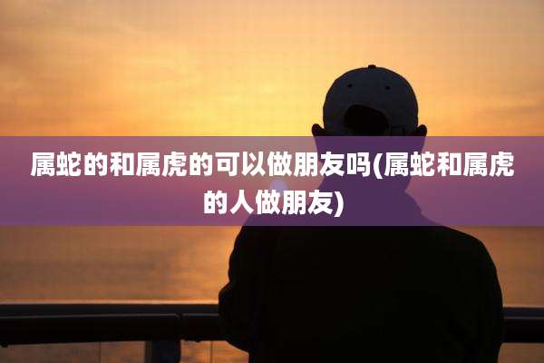 属蛇的和属虎的可以做朋友吗(属蛇和属虎的人做朋友)