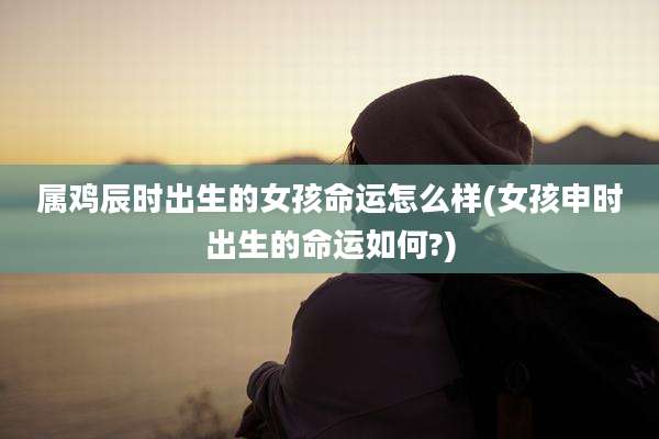 属鸡辰时出生的女孩命运怎么样(女孩申时出生的命运如何?)