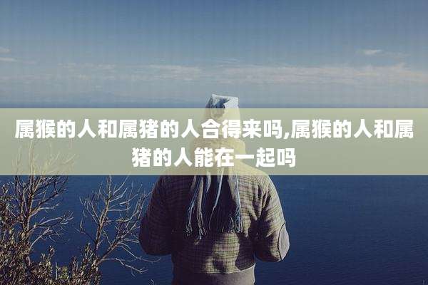 属猴的人和属猪的人合得来吗,属猴的人和属猪的人能在一起吗