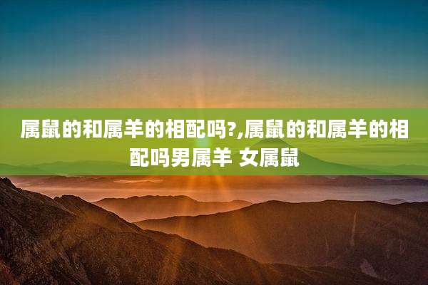 属鼠的和属羊的相配吗?,属鼠的和属羊的相配吗男属羊 女属鼠